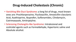 Drug-Induced Cholestasis (Chronic)
• Vanishing Bile Duct Syndrome: a long list of drugs, most known
ones are: Prochlorperazine, Flucloxacillin, Amoxicillin-clavulanic
Acid, Azathioprine, Ibuprofen, Sulfonamides, Clindamycin,
Cotrimoxazole, Amitriptyline.
• Sclerosing Cholangitis-like Syndrome: Intralesional and
scolicidal agents such as Formaldehyde, Hypertonic saline and
Absolute alcohol.
 