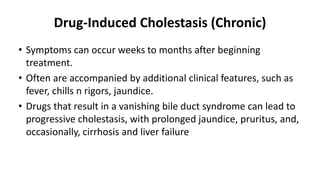 Drug-Induced Cholestasis (Chronic)
• Symptoms can occur weeks to months after beginning
treatment.
• Often are accompanied by additional clinical features, such as
fever, chills n rigors, jaundice.
• Drugs that result in a vanishing bile duct syndrome can lead to
progressive cholestasis, with prolonged jaundice, pruritus, and,
occasionally, cirrhosis and liver failure
 