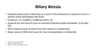 Biliary Atresia
• Complete obstruction of bile flow as a result of the destruction or absence of all or a
portion of the extrahepatic bile ducts.
• Incidence: 1 in 10,000 to 15,000 live births (1)
• Accounts for one third of cases of neonatal cholestasis (both worldwide (1) & India
(2))
• Most frequent cause of death from liver disease in newborns(3)
• Major reason (≈50% of all cases) for liver transplantation in children(3)
1. Balisteri et al. Semin Liver Dis 1987
2. Bhatia et al. Indian Pediatr 2014
3. Sokol et al. J Pediatr Gastroenterol Nutr 2003
 
