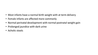 • Most infants have a normal birth weight with at term delivery
• Female infants are affected more commonly
• Normal perinatal development with normal postnatal weight gain
• Prolonged jaundice with dark urine
• Acholic stools
 