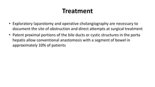 Treatment
• Exploratory laparotomy and operative cholangiography are necessary to
document the site of obstruction and direct attempts at surgical treatment
• Patent proximal portions of the bile ducts or cystic structures in the porta
hepatis allow conventional anastomosis with a segment of bowel in
approximately 10% of patients
 