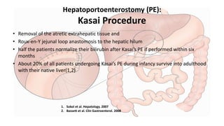 Hepatoportoenterostomy (PE):
Kasai Procedure
• Removal of the atretic extrahepatic tissue and
• Roux-en-Y jejunal loop anastomosis to the hepatic hilum
• half the patients normalize their bilirubin after Kasai’s PE if performed within six
months
• About 20% of all patients undergoing Kasai’s PE during infancy survive into adulthood
with their native liver(1,2)
1. Sokol et al. Hepatology. 2007
2. Bassett et al. Clin Gastroenterol. 2008
 