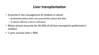 Liver transplantation
• Essential in the management of children in whom
– portoenterostomy does not successfully restore bile flow
– in whom referral is late (≥ 120 days)
• Biliary atresia accounts for 40-50% of all liver transplants performed in
children
• 1-year survival rates > 90%
 