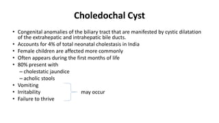 Choledochal Cyst
• Congenital anomalies of the biliary tract that are manifested by cystic dilatation
of the extrahepatic and intrahepatic bile ducts.
• Accounts for 4% of total neonatal cholestasis in India
• Female children are affected more commonly
• Often appears during the first months of life
• 80% present with
– cholestatic jaundice
– acholic stools
• Vomiting
• Irritability may occur
• Failure to thrive
 