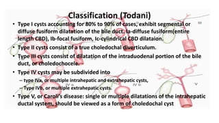 Classification (Todani)
• Type I cysts accounting for 80% to 90% of cases, exhibit segmental or
diffuse fusiform dilatation of the bile duct. Ia-diffuse fusiform(entire
length CBD), Ib-focal fusiform, Ic-cylindrical CBD dilataion.
• Type II cysts consist of a true choledochal diverticulum.
• Type III cysts consist of dilatation of the intraduodenal portion of the bile
duct, or choledochocele.
• Type IV cysts may be subdivided into
– type IVa, or multiple intrahepatic and extrahepatic cysts,
– Type IVb, or multiple extrahepatic cysts.
• Type V, or Caroli’s disease: single or multiple dilatations of the intrahepatic
ductal system, should be viewed as a form of choledochal cyst
 