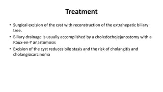 Treatment
• Surgical excision of the cyst with reconstruction of the extrahepatic biliary
tree.
• Biliary drainage is usually accomplished by a choledochojejunostomy with a
Roux-en-Y anastomosis
• Excision of the cyst reduces bile stasis and the risk of cholangitis and
cholangiocarcinoma
 