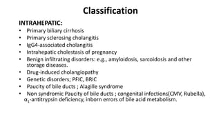 Classification
INTRAHEPATIC:
• Primary biliary cirrhosis
• Primary sclerosing cholangitis
• IgG4-associated cholangitis
• Intrahepatic cholestasis of pregnancy
• Benign infiltrating disorders: e.g., amyloidosis, sarcoidosis and other
storage diseases.
• Drug-induced cholangiopathy
• Genetic disorders; PFIC, BRIC
• Paucity of bile ducts ; Alagille syndrome
• Non syndromic Paucity of bile ducts ; congenital infections(CMV, Rubella),
α1-antitrypsin deficiency, inborn errors of bile acid metabolism.
 