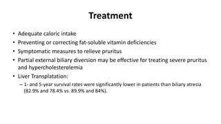 Treatment
• Adequate caloric intake
• Preventing or correcting fat-soluble vitamin deficiencies
• Symptomatic measures to relieve pruritus
• Partial external biliary diversion may be effective for treating severe pruritus
and hypercholesterolemia
• Liver Transplatation:
– 1- and 5-year survival rates were significantly lower in patients than biliary atresia
(82.9% and 78.4% vs. 89.9% and 84%).
 