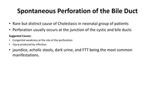 Spontaneous Perforation of the Bile Duct
• Rare but distinct cause of Cholestasis in neonatal group of patients
• Perforation usually occurs at the junction of the cystic and bile ducts
Suggested Causes:
• Congenital weakness at the site of the perforation
• injury produced by infection.
• jaundice, acholic stools, dark urine, and FTT being the most common
manifestations.
 