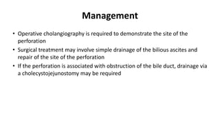 Management
• Operative cholangiography is required to demonstrate the site of the
perforation
• Surgical treatment may involve simple drainage of the bilious ascites and
repair of the site of the perforation
• If the perforation is associated with obstruction of the bile duct, drainage via
a cholecystojejunostomy may be required
 