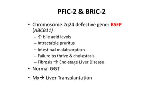 PFIC-2 & BRIC-2
• Chromosome 2q24 defective gene: BSEP
(ABCB11)
– ↑ bile acid levels
– Intractable pruritus
– Intestinal malabsorption
– Failure to thrive & cholestasis
– Fibrosis  End-stage Liver Disease
• Normal GGT
• Mx Liver Transplantation
 