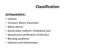 Classification
EXTRAHEPATIC:
• Lithiasis
• Tumours: Biliary, Pancreatic
• Biliary Atresia
• Ductal plate malform: Choledocal Cyst
• Spontaneous perforation of bile duct
• Bile plug syndrome
• Infection and inflammation
 