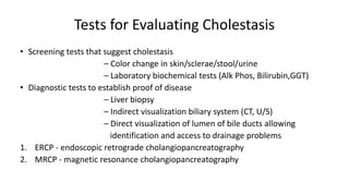 Tests for Evaluating Cholestasis
• Screening tests that suggest cholestasis
– Color change in skin/sclerae/stool/urine
– Laboratory biochemical tests (Alk Phos, Bilirubin,GGT)
• Diagnostic tests to establish proof of disease
– Liver biopsy
– Indirect visualization biliary system (CT, U/S)
– Direct visualization of lumen of bile ducts allowing
identification and access to drainage problems
1. ERCP - endoscopic retrograde cholangiopancreatography
2. MRCP - magnetic resonance cholangiopancreatography
 