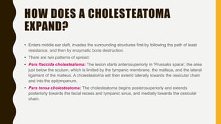 HOW DOES A CHOLESTEATOMA
EXPAND?
• Enters middle ear cleft, invades the surrounding structures first by following the path of least
resistance, and then by enzymatic bone destruction.
• There are two patterns of spread:
• Pars flaccida cholesteatoma: The lesion starts anterosuperiorly in 'Prussaks space', the area
just below the scutum, which is limited by the tympanic membrane, the malleus, and the lateral
ligament of the malleus. A cholesteatoma will then extend laterally towards the ossicular chain
and into the epitympanum.
• Pars tensa cholesteatoma: The cholesteatoma begins posterosuperiorly and extends
posteriorly towards the facial recess and tympanic sinus, and medially towards the ossicular
chain.
 