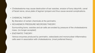 • Cholesteatoma may cause destruction of ear ossicles, erosion of bony labyrinth, canal
of facial nerve, sinus plate of tegmen tympani and thus cause several complications.
• CHEMICAL THEORY:
By liberation of certain chemicals at the perimatrix.
• ISCHAEMICS PRESSURE NECROSIS THEORY:
Surrounding bone, ossicles and air-cells are eroded by pressure of the cholesteatoma
mass. (no longer accepted)
• ENZYMATIC THEORY:
Various enzymes produced by perimatrix, osteoclasts and mononuclear inflammatory
cells seen in association with cholesteatoma. (most preferred theory)
 