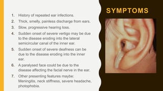 SYMPTOMS
1. History of repeated ear infections.
2. Thick, smelly, painless discharge from ears.
3. Slow, progressive hearing loss.
4. Sudden onset of severe vertigo may be due
to the disease eroding into the lateral
semicircular canal of the inner ear.
5. Sudden onset of severe deafness can be
due to the disease eroding into the inner
ear.
6. A paralysed face could be due to the
disease affecting the facial nerve in the ear.
7. Other presenting features maybe:
Meningitis, neck stiffness, severe headache,
photophobia.
 