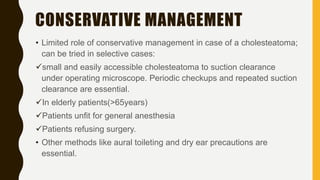 CONSERVATIVE MANAGEMENT
• Limited role of conservative management in case of a cholesteatoma;
can be tried in selective cases:
small and easily accessible cholesteatoma to suction clearance
under operating microscope. Periodic checkups and repeated suction
clearance are essential.
In elderly patients(>65years)
Patients unfit for general anesthesia
Patients refusing surgery.
• Other methods like aural toileting and dry ear precautions are
essential.
 