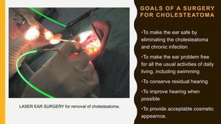 GOALS OF A SURGERY
FOR CHOLESTEATOMA
•To make the ear safe by
eliminating the cholesteatoma
and chronic infection
•To make the ear problem free
for all the usual activities of daily
living, including swimming
•To conserve residual hearing
•To improve hearing when
possible
•To provide acceptable cosmetic
appearnce.
LASER EAR SURGERY for removal of cholesteatoma.
 