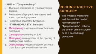RECONSTRUCTIVE
SURGERY
• AIMS of “Tympanoplasty”:
i. Thorough eradication of tympanomastoid
disease.
ii. Restoration of tympanic membrane and
sound conducting system.
iii. Restoration of aerated tympanum.
• “TYMPANOPLASTY” includes:
a. Myringoplasty= reconstruction of tympanic
membrane
b. Canaloplasty=widening of EAC
c. Meatoplasty=enlargement of the opening of
cartilagenous meatus.
d. Ossiculoplasty=reconstruction of ossicular
chain for proper sound transmission.
The tympanic membrane
and the ossicles can be
reconstructed by
“Tympanoplasty” , either at
the time of primary surgery
or as a second stage
procedure.
 