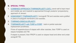 B. SPECIAL TYPES:
1. COMBINED APPROACH TYMPANOPLASTY (CAT): canal wall is kept intact
and middle ear and mastoid is approached through posterior tympanotomy
approach of Jansen.
2. HOMOGRAFT TYMPANOPLASTY: homograft TM and ossicles were grafted
in place of autograft membrane and ossicles.
3. TYMPANO-OSSICULOPLASTY
4. TYMPANOPLASTY with TORP or PORP: total or partial ossicular
replacement prosthesis.
If loss of superstructure of stapes with other ossicles, then TORP is used on
stapes footplate and TM.
If stapes is present, then PROP is used on stapes head and other end under
autograft TM.
 