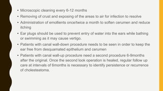 • Microscopic cleaning every 6-12 months
• Removing of crust and exposing of the areas to air for infection to resolve
• Administration of emollients once/twice a month to soften cerumen and reduce
itching
• Ear plugs should be used to prevent entry of water into the ears while bathing
or swimming as it may cause vertigo.
• Patients with canal wall-down procedure needs to be seen in order to keep the
ear free from desquamated epithelium and cerumen
• Patients with canal wall-up procedure need a second procedure 6-9months
after the original. Once the second look operation is healed, regular follow up
care at intervals of 6months is necessary to identify persistence or recurrence
of cholesteatoma.
 