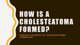 HOW IS A
CHOLESTEATOMA
FORMED?
VA R I O U S T H E O R I E S O F C H O L E S T E AT O M A
F O R M AT I O N .
 
