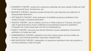 • KORNER’S THEORY: arises from embryonic epithelial cell nest outside middle ear cleft
in the temporal bone, frontal bone, etc.
• BEZOID’S THEORY: retraction pocket formed from pars flaccida and collection of
desquamated epithelium.
• WITTMACK’S THEORY: direct extension of stratified squamous epithelium from
meatus through a marginal perforation.
• RUEDI’S THEORY: due to irritation (such as in Otitis externa or Trauma), the basal
cells of germinal layers of skin proliferate and keratinised squamous epithelium
immigrate into submucosal layer and forms cholesteatoma.
• SADE’S THEORY: recurrent sub-clinical infections cause metaplasia of pavement
epithelium of middle ear cleft.
• HABERMANN’S THEORY: epithelium from the meatus grows into the middle ear
through a pre-existing perforation (specially marginal type)
• IMPLANTATION THEORY: implantation of squamous epithelium from skin pedicle or
remnant epithelium under the graft.
 