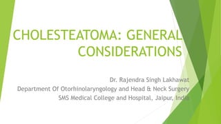 CHOLESTEATOMA: GENERAL
CONSIDERATIONS
Dr. Rajendra Singh Lakhawat
Department Of Otorhinolaryngology and Head & Neck Surgery
SMS Medical College and Hospital, Jaipur, India
 