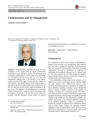 INVITED ARTICLE
Cholesteatoma and Its Management
Ashutosh Ganesh Pusalkar1,2
Received: 20 August 2015 / Accepted: 21 August 2015 / Published online: 12 September 2015
Ó Association of Otolaryngologists of India 2015
Abstract Cholesteatoma is probably one of the very few
conditions in the body with as many controversies
regarding its name, deﬁnition, genesis and pathology. It is
essentially a benign tumour, which pushes away the middle
ear cleft mucosa and any tissues that get in its way. The
indisputable starting point is the presence of an inﬂam-
matory process of the upper airways and the middle ear
cleft mucosa. The growth pattern of the cholesteatoma is
dictated by the site of origin and the most common sites are
the pars ﬂaccida and the postero-superior quadrant of the
pars tensa. The diagnosis of cholesteatoma is essentially
clinical and treatment is surgical wherein the primary aim
of surgery is to provide a disease free dry ear. However,
keeping with the changing clinical proﬁle of patients
presenting with cholesteatoma, it is important to also aim at
a functionally better ear.
Keywords Cholesteatoma Á Mastoidectomy Á
Reconstruction
Etiopathogenesis
It is important to discuss the etiology of cholesteatoma
because it has relevance to its management. Many theories
were put forth to explain the pathology of cholesteatoma.
The most commonly held hypothesis were Eustachian tube
malfunction; invasion of epithelium or migration of
epithelium and metaplasia. However from a clinical point
of view, these theories do not fully explain the morpho-
logical and pathological processes involved in formation of
cholesteatoma and retraction pockets.
The indisputable starting point is the presence of an
inﬂammatory process of the upper airways and the middle
ear cleft mucosa. This inﬂammatory process when
involving the posterosuperior compartment of middle ear
causes problems regarding exchange of gases through the
mucosa creating a negative pressure in the middle ear
leading to development of retraction pocket. The inﬂam-
matory process leads to atrophy of the lamina propria of the
tympanic membrane making it more susceptible to pressure
changes in the middle ear. The inﬂammatory stimulus also
leads to dysfunction of the stratiﬁed squamous epithelium
of the tympanic membrane leading to accumulation of
keratin into pockets. In addition local contributing factors
such as local irritants triggers the squamous stratiﬁed
epithelium of the external auditory canal. All these factors
predispose to the genesis of a retraction pocket which could
eventually lead to cholesteatoma formation [1].
& Ashutosh Ganesh Pusalkar
apusalkarcl@gmail.com
1
Department of ENT, Lilavati Hospital and Research Centre,
Mumbai, India
2
Department of ENT, Dr D. Y. Patil Hospital and Research
Centre, Navi Mumbai, India
123
Indian J Otolaryngol Head Neck Surg
(July–Sept 2015) 67(3):201–204; DOI 10.1007/s12070-015-0891-y
 
