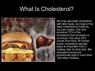 What Is Cholesterol?
            •   We may associate cholesterol
                with fatty foods, but most of the
                waxy substance is made by
                our own bodies. The liver
                produces 75% of the
                cholesterol that circulates in
                our blood. The other 25%
                comes from food. At normal
                levels, cholesterol actually
                plays an important role in
                helping cells do their jobs. But
                cholesterol levels are
                precariously high in more than
                100 million Indians.
 