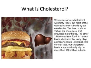 What Is Cholesterol?
            •   We may associate cholesterol
                with fatty foods, but most of the
                waxy substance is made by our
                own bodies. The liver produces
                75% of the cholesterol that
                circulates in our blood. The other
                25% comes from food. At normal
                levels, cholesterol actually plays
                an important role in helping cells
                do their jobs. But cholesterol
                levels are precariously high in
                more than 100 million Indians.
 