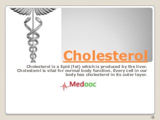 Cholesterol
    Cholesterol is a lipid (fat) which is produced by the liver.
Cholesterol is vital for normal body function. Every cell in our
                         body has cholesterol in its outer layer.
 