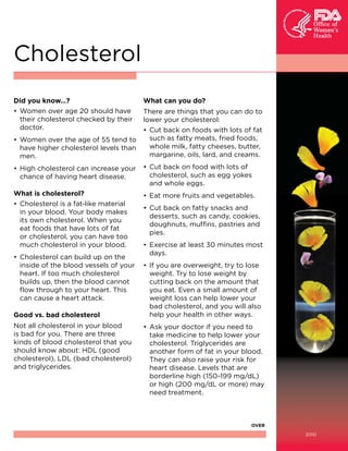 Cholesterol
Did you know…?
• Women over age 20 should have
their cholesterol checked by their
doctor.
• Women over the age of 55 tend to
have higher cholesterol levels than
men.

What can you do?
There are things that you can do to
lower your cholesterol:
• Cut back on foods with lots of fat
such as fatty meats, fried foods,
whole milk, fatty cheeses, butter,
margarine, oils, lard, and creams.

• High cholesterol can increase your
chance of having heart disease.

• Cut back on food with lots of
cholesterol, such as egg yokes
and whole eggs.

What is cholesterol?
• Cholesterol is a fat-like material
in your blood. Your body makes
its own cholesterol. When you
eat foods that have lots of fat
or cholesterol, you can have too
much cholesterol in your blood.

• Eat more fruits and vegetables.

• Cholesterol can build up on the
inside of the blood vessels of your
heart. If too much cholesterol
builds up, then the blood cannot
flow through to your heart. This
can cause a heart attack.
Good vs. bad cholesterol
Not all cholesterol in your blood
is bad for you. There are three
kinds of blood cholesterol that you
should know about: HDL (good
cholesterol), LDL (bad cholesterol)
and triglycerides.

• Cut back on fatty snacks and
desserts, such as candy, cookies,
doughnuts, muffins, pastries and
pies.
• Exercise at least 30 minutes most
days.
• If you are overweight, try to lose
weight. Try to lose weight by
cutting back on the amount that
you eat. Even a small amount of
weight loss can help lower your
bad cholesterol, and you will also
help your health in other ways.
• Ask your doctor if you need to
take medicine to help lower your
cholesterol. Triglycerides are
another form of fat in your blood.
They can also raise your risk for
heart disease. Levels that are
borderline high (150-199 mg/dL)
or high (200 mg/dL or more) may
need treatment.

OVER
2010

 