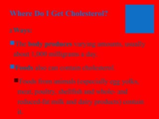Where Do I Get Cholesterol?
2

Ways:

The body produces varying amounts, usually
about 1,000 milligrams a day.
Foods also can contain cholesterol.
Foods from animals (especially egg yolks,
meat, poultry, shellfish and whole- and
reduced-fat milk and dairy products) contain
it.

 