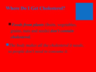 Where Do I Get Cholesterol?
Foods from plants (fruits, vegetables,
grains, nuts and seeds) don't contain
cholesterol.
The body makes all the cholesterol it needs,
so people don't need to consume it.

 