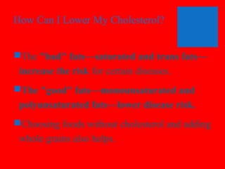 How Can I Lower My Cholesterol?
The "bad" fats—saturated and trans fats—
increase the risk for certain diseases.
The "good" fats—monounsaturated and
polyunsaturated fats—lower disease risk.
Choosing foods without cholesterol and adding
whole grains also helps.

 