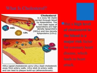 What Is Cholesterol?
But a high level
of cholesterol in
the blood is a
major risk factor
for coronary heart
disease, which
leads to heart
attack.

 