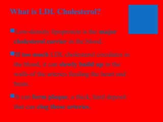 What is LDL Cholesterol?
Low-density lipoprotein is the major
cholesterol carrier in the blood.
If too much LDL cholesterol circulates in
the blood, it can slowly build up in the
walls of the arteries feeding the heart and
brain.
It can form plaque, a thick, hard deposit
that can clog those arteries.

 