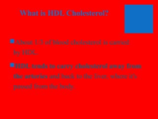What is HDL Cholesterol?

About 1/3 of blood cholesterol is carried
by HDL.
HDL tends to carry cholesterol away from
the arteries and back to the liver, where it's
passed from the body.

 