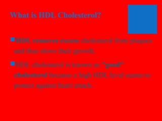What is HDL Cholesterol?
HDL removes excess cholesterol from plaques
and thus slows their growth.
HDL cholesterol is known as "good"
cholesterol because a high HDL level seems to
protect against heart attack.

 