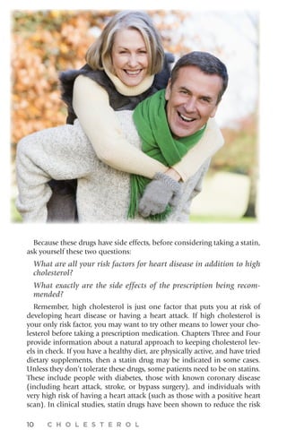 10 C H O L E S T E R O L
Because these drugs have side effects, before considering taking a statin,
ask yourself these two questions:
What are all your risk factors for heart disease in addition to high
cholesterol?
What exactly are the side effects of the prescription being recom-
mended?
Remember, high cholesterol is just one factor that puts you at risk of
developing heart disease or having a heart attack. If high cholesterol is
your only risk factor, you may want to try other means to lower your cho-
lesterol before taking a prescription medication. Chapters Three and Four
provide information about a natural approach to keeping cholesterol lev-
els in check. If you have a healthy diet, are physically active, and have tried
dietary supplements, then a statin drug may be indicated in some cases.
Unless they don’t tolerate these drugs, some patients need to be on statins.
These include people with diabetes, those with known coronary disease
(including heart attack, stroke, or bypass surgery), and individuals with
very high risk of having a heart attack (such as those with a positive heart
scan). In clinical studies, statin drugs have been shown to reduce the risk
 