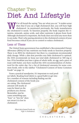 C H O L E S T E R O L 13
Chapter Two
Diet And Lifestyle
W
e’ve all heard the saying “You are what you eat.” It makes sense
then that if you eat a high cholesterol diet, you will have high
cholesterol. As mentioned previously, the body manufactures
the cholesterol it needs. To function properly, the body requires the vi-
tamins, minerals, amino acids, and other nutrients it gleans from food.
Although cholesterol is important, the body does not need any more than
it can make. That’s why paying attention to the cholesterol content of your
food becomes critical if you are to control or reduce cholesterol.
Less of These
The United States government has established a Recommended Dietary
Allowance (RDA) for key nutrients our body needs to function properly.
There is no RDA for cholesterol, but there is a maximum recommended
daily dosage. While a diet that provides very little cholesterol is optimal,
the AHA recommends we keep our total daily cholesterol to 300 mg or
less. If for breakfast you have a glass of whole milk, an egg, and a piece of
toast with butter, you have reached the AHA recommendation of choles-
terol for the entire day. For a list of cholesterol amounts for some com-
mon foods, refer to the sidebar “Cholesterol Content of Some Common
Foods” on page 14.
From a practical standpoint, it’s important to read prod-
uct labels. Reading food labels is a good habit to get into
for a number of reasons including finding out the
cholesterol content of the foods you
are eating. The cholesterol
amount will nearly al-
ways be listed on the
products you choose.
Remember, just be-
cause something says,
“lean” or “low-fat” does
not mean it is low in
cholesterol.
Most dairy based foods are
high in cholesterol.
 