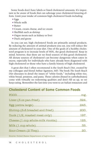 14 C H O L E S T E R O L
Some foods don’t have labels or listed cholesterol amounts. It’s impor-
tant to be aware of foods that can sabotage your cholesterol-lowering ef-
forts. Limit your intake of common high cholesterol foods including:
• Eggs
• Whole milk
• Butter
• Cream, cream cheese, and ice cream
• Shellfish such as shrimp
• Organ meats such as kidney or liver
• Duck and goose
As you can see, high cholesterol foods are primarily animal products.
By reducing the amount of animal products you eat, you will reduce the
amount of cholesterol in your diet. One of the goals of a healthy choles-
terol program is to increase levels of HDL, the good cholesterol. Keep in
mind, however, that there are no food sources of this good cholesterol.
All dietary sources of cholesterol can become dangerous when eaten in
excess, especially for individuals who have already been diagnosed with
high cholesterol or those who have a family history of high cholesterol.
A great diet that I often recommend is the South Beach Diet, created by
my colleague and friend Arthur Agatston, MD. The book The South Beach
Diet discusses in detail the issues of “white foods,” including white rice,
white bread, potatoes, and pasta. These calories (based in carbohydrates)
come with virtually no redeeming qualities and don’t fill us up, so we
keep eating. Remember the last time you went to an Italian restaurant and
Cholesterol Content of Some Common Foods
FOOD	 mg
Liver (3 oz pan-fried)	 324
Egg (extra large)	 245
Shrimp (6-8 breaded and fried)	 200
Duck (1/2, roasted meat only)	 197
Cheese (1 cup whole-milk ricotta)	 125
Milk (1 cup whole)	 35
Sour Cream (2 Tbsp)	 20
Source: United States Department of Agriculture
 