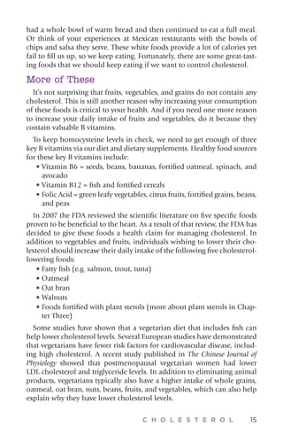 C H O L E S T E R O L 15
had a whole bowl of warm bread and then continued to eat a full meal.
Or think of your experiences at Mexican restaurants with the bowls of
chips and salsa they serve. These white foods provide a lot of calories yet
fail to fill us up, so we keep eating. Fortunately, there are some great-tast-
ing foods that we should keep eating if we want to control cholesterol.
More of These
It’s not surprising that fruits, vegetables, and grains do not contain any
cholesterol. This is still another reason why increasing your consumption
of these foods is critical to your health. And if you need one more reason
to increase your daily intake of fruits and vegetables, do it because they
contain valuable B vitamins.
To keep homocysteine levels in check, we need to get enough of three
key B vitamins via our diet and dietary supplements. Healthy food sources
for these key B vitamins include:
• Vitamin B6 = seeds, beans, bananas, fortified oatmeal, spinach, and
avocado
• Vitamin B12 = fish and fortified cereals
• Folic Acid = green leafy vegetables, citrus fruits, fortified grains, beans,
and peas
In 2007 the FDA reviewed the scientific literature on five specific foods
proven to be beneficial to the heart. As a result of that review, the FDA has
decided to give these foods a health claim for managing cholesterol. In
addition to vegetables and fruits, individuals wishing to lower their cho-
lesterol should increase their daily intake of the following five cholesterol-
lowering foods:
• Fatty fish (e.g. salmon, trout, tuna)
• Oatmeal
• Oat bran
• Walnuts
• Foods fortified with plant sterols (more about plant sterols in Chap-
ter Three)
Some studies have shown that a vegetarian diet that includes fish can
help lower cholesterol levels. Several European studies have demonstrated
that vegetarians have fewer risk factors for cardiovascular disease, includ-
ing high cholesterol. A recent study published in The Chinese Journal of
Physiology showed that postmenopausal vegetarian women had lower
LDL cholesterol and triglyceride levels. In addition to eliminating animal
products, vegetarians typically also have a higher intake of whole grains,
oatmeal, oat bran, nuts, beans, fruits, and vegetables, which can also help
explain why they have lower cholesterol levels.
 