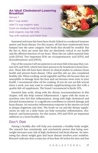 C H O L E S T E R O L 17
Saturated and trans fats have been clearly linked to a weakened immune
system and heart disease. For this reason, all fats have inadvertently been
lumped into the same category: bad foods that should be avoided. But
the fact is, there are some fats that are absolutely critical to our health
and the efficient function of our heart. These fats are called essential fatty
acids (EFAs). Two important EFAs are eicosapentaenoic acid (EPA) and
docosahexaenoic acid (DHA).
One of the reasons I tell my patients to eat more fish is because they con-
tain EPA and DHA, which have been proven to be beneficial to heart func-
tion. These fish oils have been shown in clinical studies to enhance heart
health and prevent heart disease. Olive and flax oils are also considered
healthy oils. When cooking, avoid vegetable and flax oils because they are
susceptible to damage from the heat and can become more toxic to your
health. I recommend olive oil for cooking. If you do not eat fish several
times a week, you may want to consider supplementing your diet with a
quality fish oil supplement. The brand I recommend is Kyolic EPA.
Essential fatty acids, along with the dietary recommendations in this
chapter, will also help control inflammation. I agree with the many re-
searchers who feel that inflammation, along with high cholesterol and
elevated homocysteine, is a significant contributor to arterial damage and
heart disease. An overactive inflammatory response in the arteries can lead
to plaque fragments and clots. The foods we eat and the dietary supple-
ments we take on a daily basis can help normalize inflammation, cho-
lesterol, and homocysteine. For this reason, EPA and DHA are important
additions to a heart-healthy diet.
Don’t Diet
Having a healthy diet will help you maintain a healthy body weight.
The research has consistently and conclusively proven that being over-
weight increases your risk of high cholesterol and heart disease. An inter-
esting fact about weight gain and heart disease involves your waistline.
Research indicates that a waist size of less than 40 inches for men and less
An Ideal Cholesterol-Lowering
Breakfast
Serves 1
Boil 1 cup water.
Add 1/2 cup organic oats.
Cook on medium heat for 5 minutes.
Add organic, low-fat milk.
Top with walnuts and fresh fruit.
 
