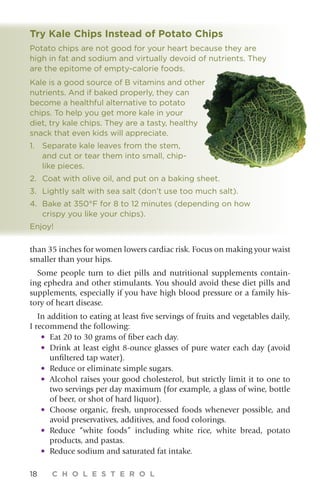 18 C H O L E S T E R O L
than 35 inches for women lowers cardiac risk. Focus on making your waist
smaller than your hips.
Some people turn to diet pills and nutritional supplements contain-
ing ephedra and other stimulants. You should avoid these diet pills and
supplements, especially if you have high blood pressure or a family his-
tory of heart disease.
In addition to eating at least five servings of fruits and vegetables daily,
I recommend the following:
•	Eat 20 to 30 grams of fiber each day.
•	Drink at least eight 8-ounce glasses of pure water each day (avoid
unfiltered tap water).
•	Reduce or eliminate simple sugars.
•	Alcohol raises your good cholesterol, but strictly limit it to one to
two servings per day maximum (for example, a glass of wine, bottle
of beer, or shot of hard liquor).
•	Choose organic, fresh, unprocessed foods whenever possible, and
avoid preservatives, additives, and food colorings.
•	Reduce “white foods” including white rice, white bread, potato
products, and pastas.
•	Reduce sodium and saturated fat intake.
Try Kale Chips Instead of Potato Chips
Potato chips are not good for your heart because they are
high in fat and sodium and virtually devoid of nutrients. They
are the epitome of empty-calorie foods.
Kale is a good source of B vitamins and other
nutrients. And if baked properly, they can
become a healthful alternative to potato
chips. To help you get more kale in your
diet, try kale chips. They are a tasty, healthy
snack that even kids will appreciate.
1.	Separate kale leaves from the stem,
and cut or tear them into small, chip-
like pieces.
2.	Coat with olive oil, and put on a baking sheet.
3.	Lightly salt with sea salt (don’t use too much salt).
4.	Bake at 350°F for 8 to 12 minutes (depending on how
crispy you like your chips).
Enjoy!
 