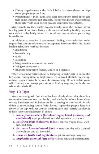 22 C H O L E S T E R O L
•	Dietary supplements = the herb lobelia has been shown to help
some people stop smoking.
•	Prescriptions = pills, gum, and even prescription nasal spray can
help some smokers quit gradually (be sure to discuss these options
thoroughly with your doctor because some have side effects).
Many people say they smoke because it helps calm their nerves. Stress
is a big part of our lives. Living with stress and finding healthy ways to
cope with it is absolutely critical to controlling cholesterol and preventing
heart disease.
In addition to exercise, I recommend finding stress-reduction tech-
niques that you can relate to and incorporate into your daily life. Some
healthy relaxation methods include:
• Meditation
• Aromatherapy
• Music
• Journaling
• Being in nature or around animals
• Doing volunteer work
• Talking to supportive friends, family, or a therapist
When we are under stress, it can be tempting to participate in unhealthy
behaviors. During times of high stress, try to avoid alcohol, overeating,
caffeine, and excessive behaviors like overworking. Do not isolate your-
self. Find ways to manage your stress in healthy ways so your body can
rebound and rebuild.
Top 10 Tips
Many well-designed clinical studies have clearly shown that there is a
connection between love, our health, and the health of our heart. Con-
versely, loneliness and isolation can be damaging to your health. In ad-
dition to surrounding yourself with loving, supportive people, here is a
review of the top 10 things you can do from a diet and lifestyle standpoint
to help keep your cholesterol in check:
1.	 Know your numbers (for blood sugar, blood pressure, and
cholesterol) = proper detection and diagnosis is paramount.
2.	 Eat fewer high-cholesterol foods = especially eggs, meat, shell-
fish, and dairy
3.	Eat more low-cholesterol foods = start your day with oatmeal
and walnuts, and eat more fish.
4.	Focus on fruits and vegetables = get five servings every day.
5.	Emphasize essential fatty acids = avoid saturated and trans fats.
 