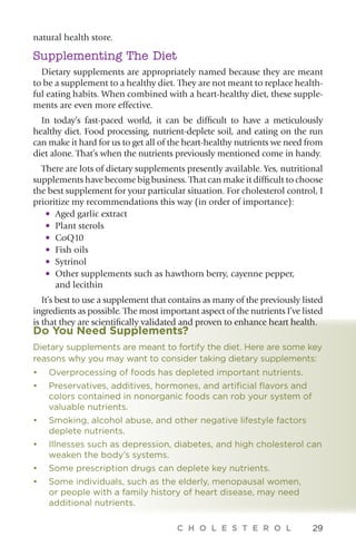 C H O L E S T E R O L 29
Do You Need Supplements?
Dietary supplements are meant to fortify the diet. Here are some key
reasons why you may want to consider taking dietary supplements:
•	 Overprocessing of foods has depleted important nutrients.
•	Preservatives, additives, hormones, and artificial flavors and
colors contained in nonorganic foods can rob your system of
valuable nutrients.
•	Smoking, alcohol abuse, and other negative lifestyle factors
deplete nutrients.
•	Illnesses such as depression, diabetes, and high cholesterol can
weaken the body’s systems.
•	Some prescription drugs can deplete key nutrients.
• 	Some individuals, such as the elderly, menopausal women,
or people with a family history of heart disease, may need
additional nutrients.
natural health store.
Supplementing The Diet
Dietary supplements are appropriately named because they are meant
to be a supplement to a healthy diet. They are not meant to replace health-
ful eating habits. When combined with a heart-healthy diet, these supple-
ments are even more effective.
In today’s fast-paced world, it can be difficult to have a meticulously
healthy diet. Food processing, nutrient-deplete soil, and eating on the run
can make it hard for us to get all of the heart-healthy nutrients we need from
diet alone. That’s when the nutrients previously mentioned come in handy.
There are lots of dietary supplements presently available. Yes, nutritional
supplements have become big business. That can make it difficult to choose
the best supplement for your particular situation. For cholesterol control, I
prioritize my recommendations this way (in order of importance):
•	 Aged garlic extract
•	 Plant sterols
•	 CoQ10
•	 Fish oils
•	 Sytrinol
•	Other supplements such as hawthorn berry, cayenne pepper,
and lecithin
It’s best to use a supplement that contains as many of the previously listed
ingredients as possible. The most important aspect of the nutrients I’ve listed
is that they are scientifically validated and proven to enhance heart health.
 