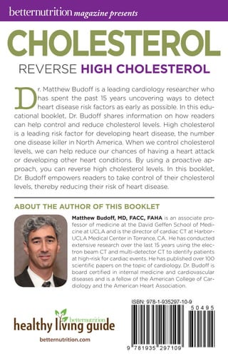 betternutrition.com
D
r. Matthew Budoff is a leading cardiology researcher who
has spent the past 15 years uncovering ways to detect
heart disease risk factors as early as possible. In this edu­
cational booklet, Dr. Budoff shares information on how readers
can help control and reduce cholesterol levels. High cholesterol
is a leading risk factor for developing heart disease, the number
one disease killer in North America. When we control cholesterol
levels, we can help reduce our chances of having a heart attack
or developing other heart conditions. By using a proactive ap­
proach, you can reverse high cholesterol levels. In this booklet,
Dr. Budoff empowers readers to take control of their cholesterol
levels, thereby reducing their risk of heart disease.
CHOLESTEROLREVERSE HIGH CHOLESTEROL
Matthew Budoff, MD, FACC, FAHA is an associate pro­
fessor of medicine at the David Geffen School of Medi­
cine at UCLA and is the director of cardiac CT at Harbor-
UCLA Medical Center in Torrance, CA. He has conducted
extensive research over the last 15 years using the elec­
tron beam CT and multi-detector CT to identify patients
at high-risk for cardiac events. He has published over 100
scientific papers on the topic of cardiology. Dr. Budoff is
board certified in internal medicine and cardiovascular
diseases and is a fellow of the American College of Car­
diology and the American Heart Association.
ABOUT THE AUTHOR OF THIS BOOKLET
magazine presents
 