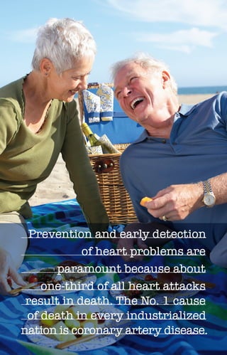 C H O L E S T E R O L 5
Prevention and early detection
of heart problems are
paramount because about
one-third of all heart attacks
result in death. The No. 1 cause
of death in every industrialized
nation is coronary artery disease.
 